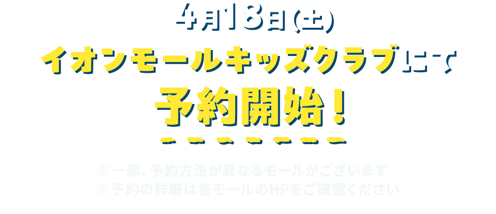 4月18日（土） イオンモールキッズクラブにて予約開始！ ※一部、予約方法が異なるモールがございます ※予約の詳細は各モールのHPをご確認ください