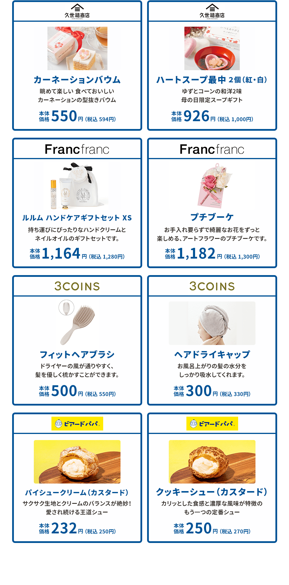 久世福商店 カーネーションバウム 眺めて楽しい食べておいしいカーネーションの型抜きバウム 本体価格550円（税込594円）久世福商店 ハートスープ最中 2個（紅・白） ゆずとコーンの和洋2味 母の日限定スープギフト 本体価格926円（税込1,000円） Francfranc ルルム ハンドケアギフトセット XS 持ち運びにぴったりなハンドクリームとネイルオイルのギフトセットです。 本体価格1,164円（税込1280円）Francfranc プチブーケ お手入れ要らずで綺麗なお花をずっと楽しめる、アートフラワーのプチブーケです。 本体価格1,182円（税込1,300円） 3COINS フィットヘアブラシ ドライヤーの風が通りやすく、髪を優しく梳かすことができます。 本体価格500円（税込550円）3COINS ヘアドライキャップ お風呂上がりの髪の水分をしっかり吸水してくれます。 本体価格300円（税込330円） ビアードパパ パイシュークリーム（カスタード） サクサク生地とクリームのバランスが絶妙！ 愛され続ける王道シュー 本体価格232円（税込250円） ビアードパパ クッキーシュー（カスタード） カリッとした食感と濃厚な風味が特徴のもう一つの定番シュー 本体価格250円（税込270円）