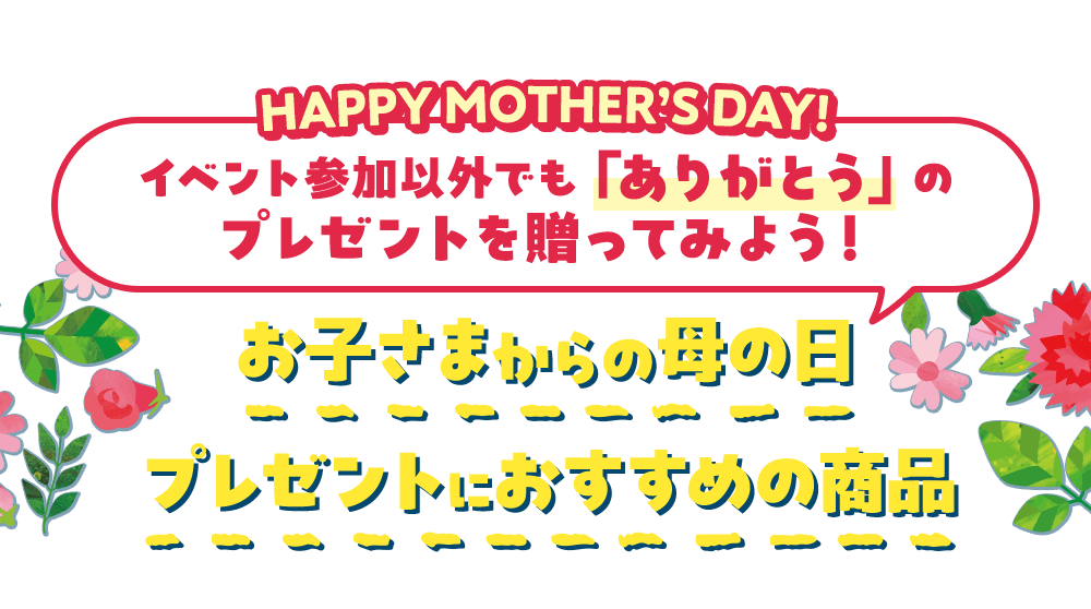 HAPPY MOTHER'S DAY! イベント参加以外でも「ありがとう」のプレゼントを贈ってみよう！ お子さまからの母の日プレゼントにおすすめの商品