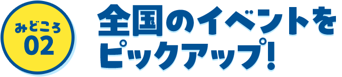 みどころ02 全国のイベントをピックアップ！