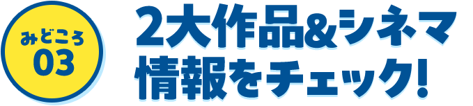 みどころ03 2大作品＆シネマ情報をチェック！