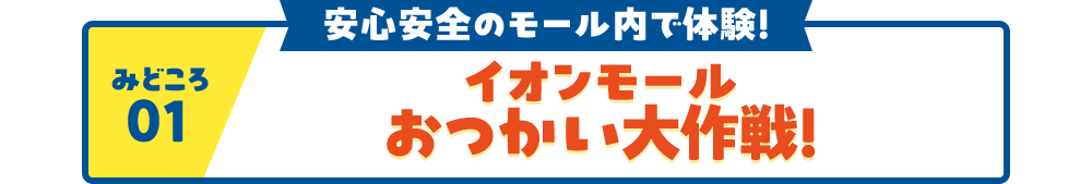 見どころ01 安心安全のモール内で体験！ イオンモール おっかい大作戦！