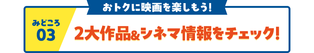 見どころ03 おトクに映画を楽しもう！ 2大作品＆シネマ情報をチェック！