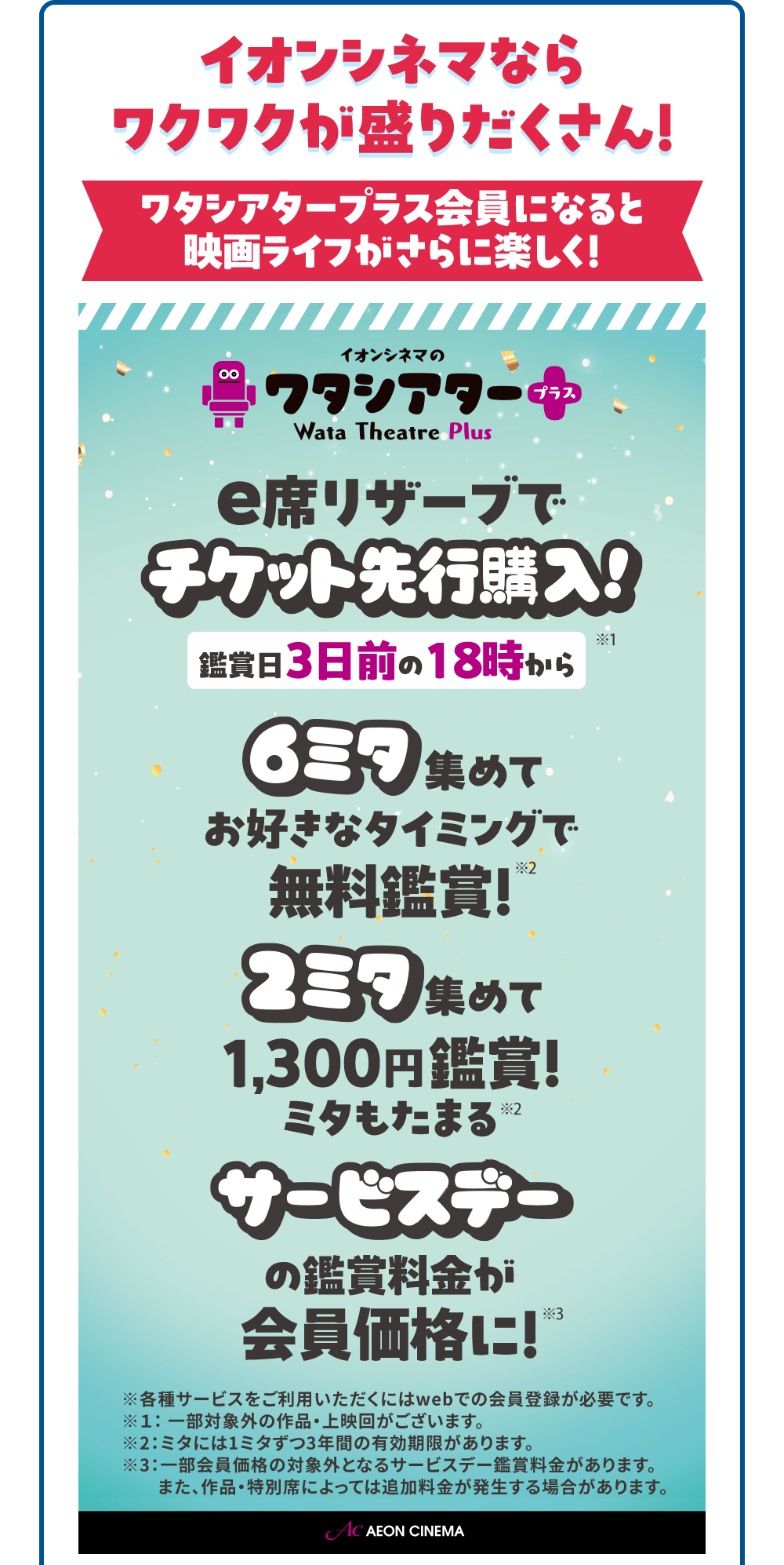 イオンシネマなら ワクワクが盛りだくさん！ ワタシアタープラス会員になると映画ライフがさらに楽しく！ イオンシネマの7タシアタープラス Wata Theatre Plus e席リザーブでチケット先行購入！ 鑑賞日3日前の18時から※1 6ミタ集めてお好きなタイミングで無料鑑賞！※2 2ミタ集めて1,300円鑑賞！ミタもたまる※2  サービスデーの鑑賞料金が会員価格に！※3 ※各種サービスをご利用いただくにはwebでの会員登録が必要です。 ※1：一部対象外の作品・上映回がございます。 ※2：ミタには1ミタずつ3年間の有効期限があります。 ※3：一部会員価格の対象外となるサービスデー鑑賞料金があります。また、作品・特別席によっては追加料金が発生する場合があります。
