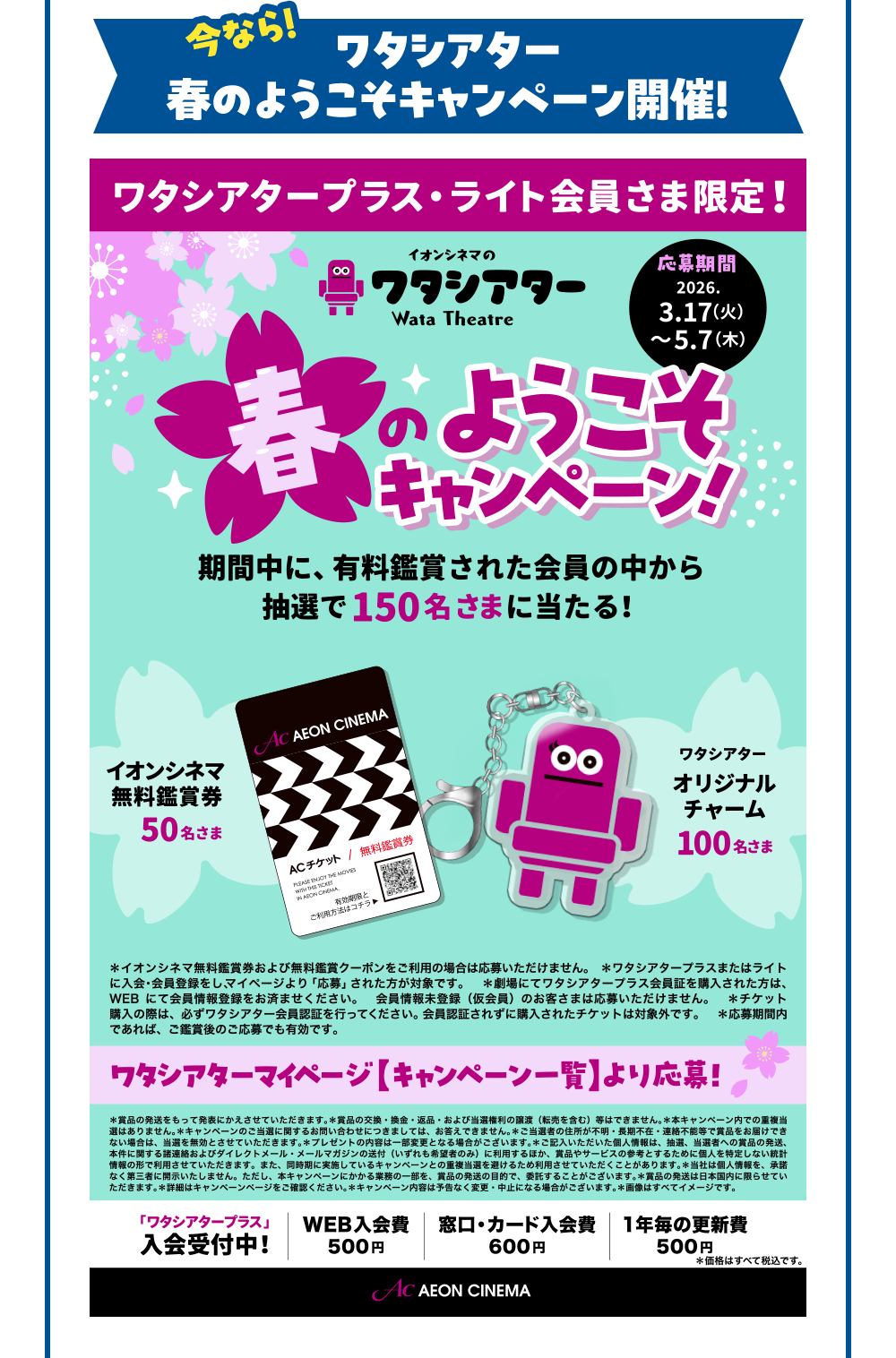 今なら！ワタシアター春のようこそキャンペーン開催！ ワタシアタープラス・ライト会員さま限定！ イオンシネマのワタシアター Wata Theatre 春のようこそキャンペーン！ 期間中に、有料鑑賞された会員の中から抽選で150名さまに当たる！
応募期間2026. 3.17(火)～5.7（木） イオンシネマ 無料鑑賞券 50名さま ワタシアターオリジナルチャーム 100名さま
