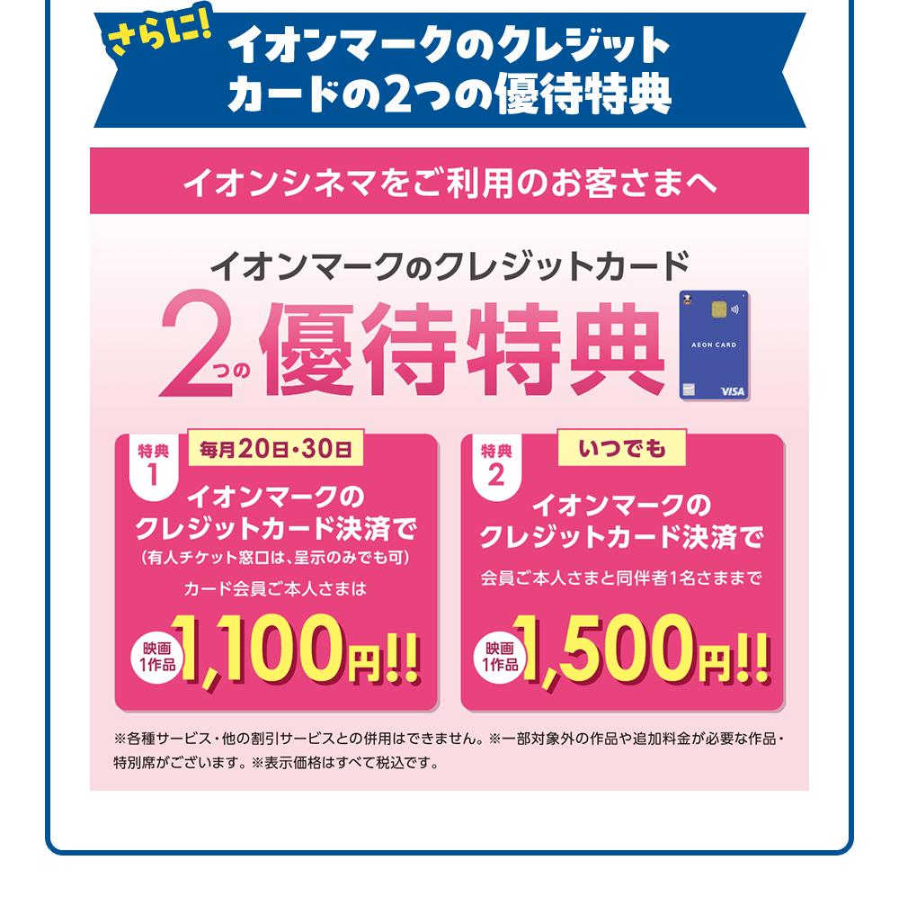 さらは！ イオンマークのクレジットカードの2つの優待特典 イオンシネマをご利用のお客さまへ イオンマークのクレジットカード 2つの優待特典 特典1 毎月20日・30日 イオンマークのクレジットカード決済で（有人チケット窓口は、呈示のみでも可）カード会員ご本人さまは映画1作品1,100円！！ 特典2 いつでも イオンマークのクレジットカード決済で会員ご本人さまと同伴者1名さままで
映画1作品1,500円!! ※各種サービス・他の割引サービスとの併用はできません。※一部対象外の作品や追加料金が必要な作品・特別席がございます。※表示価格はすべて税込です。