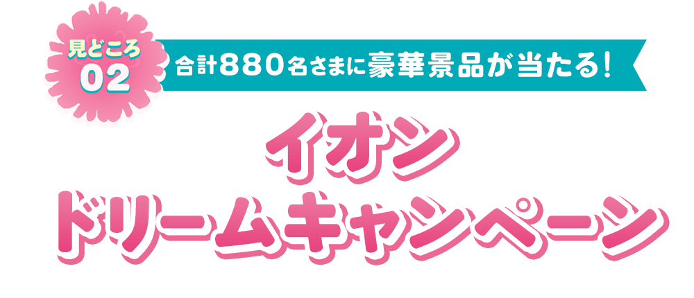見どころ02 合計880名さまに豪華景品が当たる！ イオンドリームキャンペーン