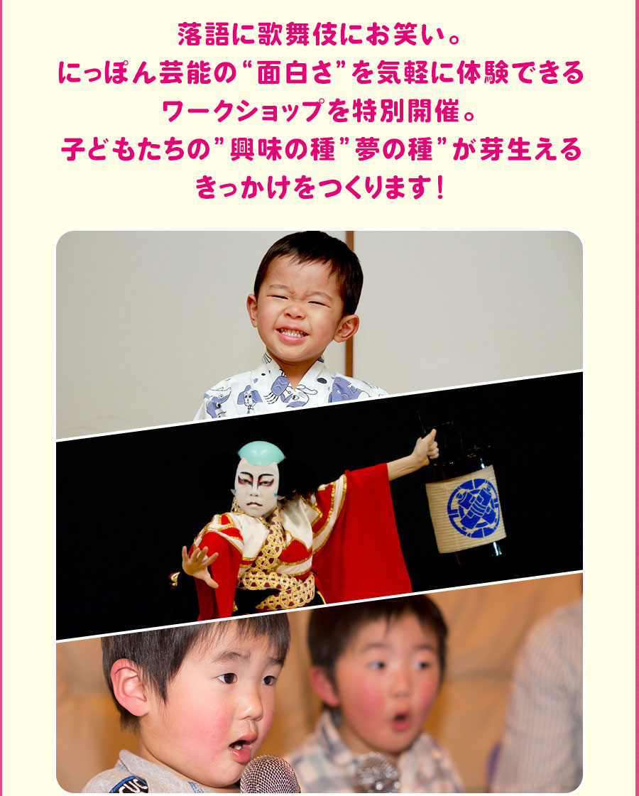 落語に歌舞伎にお笑い。 にっぽん芸能の“面白さ”を気軽に体験できるワークショップを特別開催。 子どもたちの”興味の種”夢の種”が芽生えるきっかけをつくります！