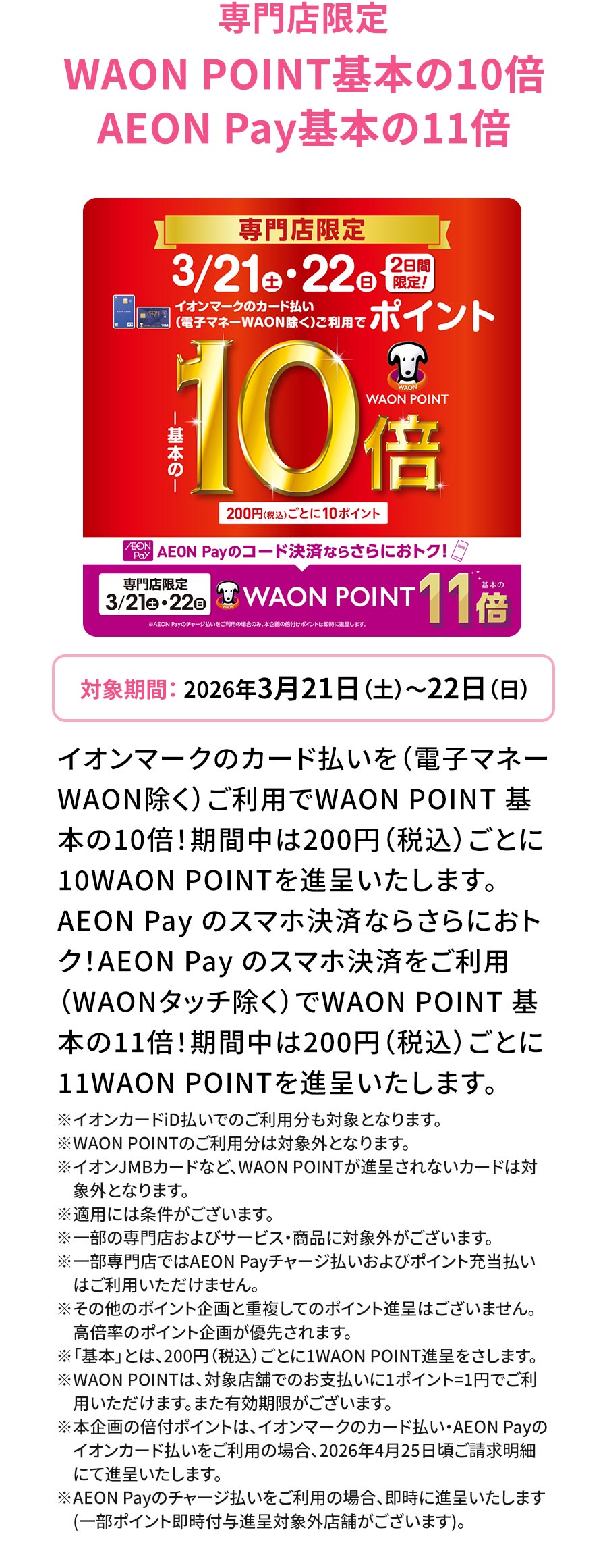 専門店限定 WAON POINT基本の10倍 AEON Pay基本の11倍 対象期間：2026年3月21日（土）～22日（日） イオンマークのカード払いを（電子マネーWAON除く）ご利用でWAON POINT 基本の10倍！期間中は200円（税込）ごとに10WAON POINTを進呈いたします。 AEON Pay のスマホ決済ならさらにおトク！AEON Payのスマホ決済をご利用（WAONタッチ除く）でWAON POINT 基本の11倍！期間中は200円（税込）ごとに11WAON POINTを進呈いたします。 ※イオンカードiD払いでのご利用分も対象となります。 ※WAON POINTのご利用分は対象外となります。 ※イオンJMBカードなど、WAON POINTが進呈されないカードは対象外となります。 ※適用には条件がございます。 ※一部の専門店およびサービス・商品に対象外がございます。 ※一部専門店ではAEON Payチャージ払いおよびポイント充当払いはご利用いただけません。 ※その他のポイント企画と重複してのポイント進呈はございません。高倍率のポイント企画が優先されます。 ※「基本」とは、200円（税込）ごとに1WAON POINT進呈をさします。 ※WAON POINTは、対象店舗でのお支払いに1ポイント=1円でご利用いただけます。また有効期限がございます。 ※本企画の倍付ポイントは、イオンマークのカード払い・AEON Payのイオンカード払いをご利用の場合、2026年4月25日頃ご請求明細にて進呈いたします。 ※AEON Payのチャージ払いをご利用の場合、即時に進呈いたします（一部ポイント即時付与進呈対象外店舗がございます）。