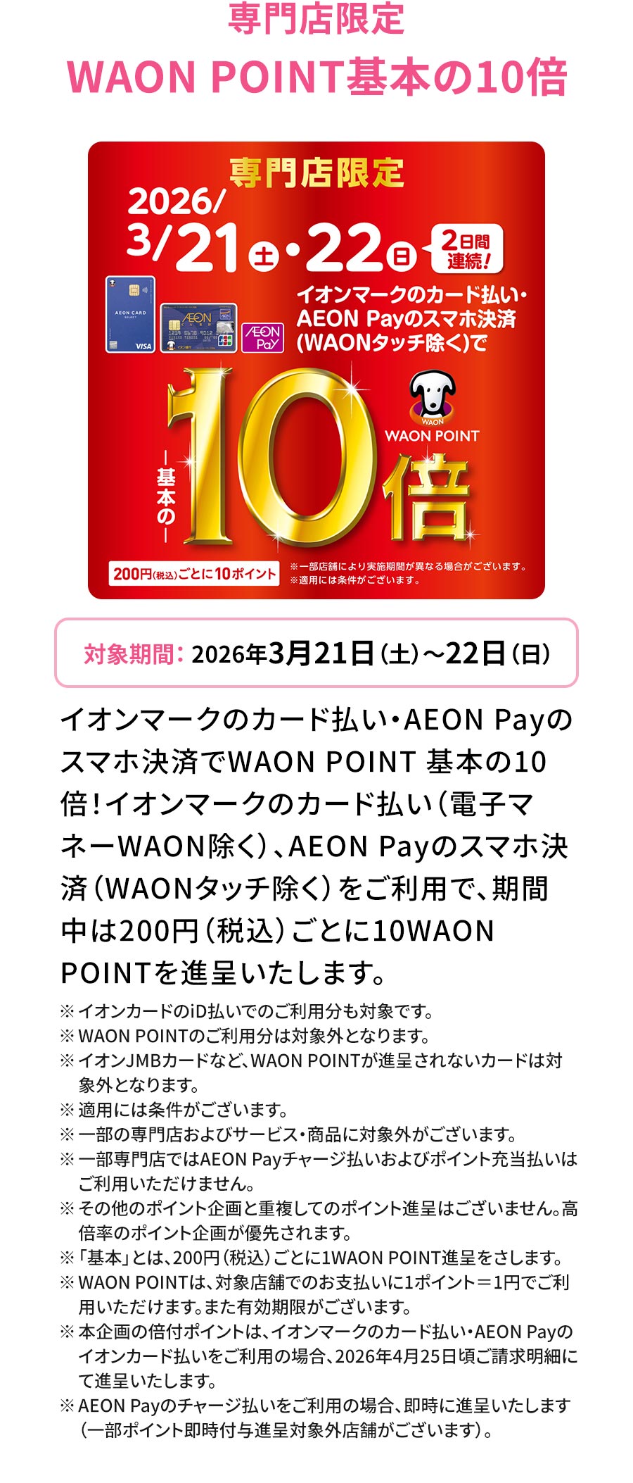 専門店限定 WAON POINT基本の10倍 対象期間：2026年3月21日（土）～22日（日）イオンマークのカード払い・AEON Payのスマホ決済でWAON POINT 基本の10倍！イオンマークのカード払い（電子マネーWAON除く）、AEON Payのスマホ決済（WAONタッチ除く）をご利用で、期間中は200円（税込）ごとに10WAONPOINTを進呈いたします。 ※イオンカードのiD払いでのご利用分も対象です。 ※WAON POINTのご利用分は対象外となります。 ※イオンJMBカードなど、WAON POINTが進呈されないカードは対象外となります。 ※適用には条件がございます。 ※一部の専門店およびサービス・商品に対象外がございます。 ※一部専門店ではAEON Payチャージ払いおよびポイント充当払いはご利用いただけません。 ※その他のポイント企画と重複してのポイント進呈はございません。高倍率のポイント企画が優先されます。 ※「基本」とは、200円（税込）ごとに1WAON POINT進呈をさします。 ※ WAON POINTは、対象店舗でのお支払いに1ポイント＝1円でご利用いただけます。また有効期限がございます。 ※本企画の倍付ポイントは、イオンマークのカード払い・AEON Payのイオンカード払いをご利用の場合、2026年4月25日頃ご請求明細にて進呈いたします。 ※AEON Payのチャージ払いをご利用の場合、即時に進呈いたします（一部ポイント即時付与進呈対象外店舗がございます）。