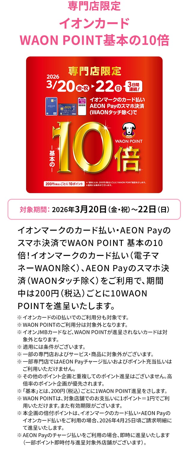 専門店限定 WAON POINT基本の10倍 対象期間：2026年3月20日（金・祝）～22日（日）
イオンマークのカード払い・AEON Payのスマホ決済でWAON POINT 基本の10倍！イオンマークのカード払い（電子マネーWAON除く）、AEON Payのスマホ決済（WAONタッチ除く）をご利用で、期間中は200円（税込）ごとに10WAONPOINTを進呈いたします。 ※イオンカードのiD払いでのご利用分も対象です。 ※ WAON POINTのご利用分は対象外となります。 ※イオンJMBカードなど、WAON POINTが進呈されないカードは対象外となります。 ※適用には条件がございます。 ※一部の専門店およびサービス・商品に対象外がございます。 ※一部専門店ではAEON Payチャージ払いおよびポイント充当払いはご利用いただけません。 ※その他のポイント企画と重複してのポイント進呈はございません。高倍率のポイント企画が優先されます。 ※「基本」とは、200円（税込）ごとに1WAON POINT進呈をさします。 ※WAON POINTは、対象店舗でのお支払いに1ポイント＝1円でご利用いただけます。また有効期限がございます。 ※本企画の倍付ポイントは、イオンマークのカード払い・AEON Payのイオンカード払いをご利用の場合、2026年4月25日頃ご請求明細にて進呈いたします。 ※AEON Payのチャージ払いをご利用の場合、即時に進呈いたします（一部ポイント即時付与進呈対象外店舗がございます）。