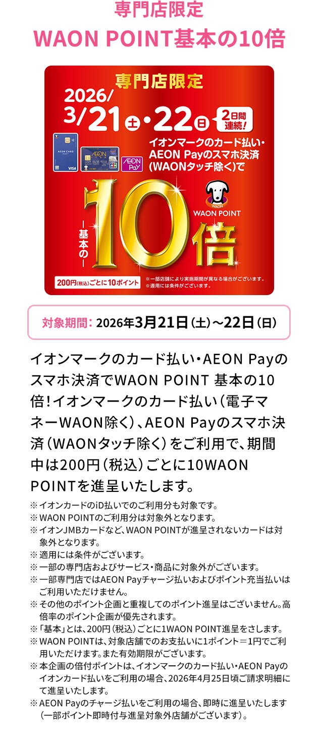 専門店限定 WAON POINT基本の10倍 対象期間：2026年3月21日（土）～22日（日） イオンマークのカード払い・AEON Payのスマホ決済でWAON POINT 基本の10倍！イオンマークのカード払い（電子マネーWAON除く）、AEON Payのスマホ決済（WAONタッチ除く）をご利用で、期間中は200円（税込）ごとに10WAONPOINTを進呈いたします。 ※イオンカードのiD払いでのご利用分も対象です。 ※WAON POINTのご利用分は対象外となります。 ※イオンJMBカードなど、WAON POINTが進呈されないカードは対象外となります。 ※適用には条件がございます。 ※一部の専門店およびサービス・商品に対象外がございます。 ※一部専門店ではAEON Payチャージ払いおよびポイント充当払いはご利用いただけません。 ※その他のポイント企画と重複してのポイント進呈はございません。高倍率のポイント企画が優先されます。 ※「基本」とは、200円（税込）ごとに1WAON POINT進呈をさします。
※WAON POINTは、対象店舗でのお支払いに1ポイント＝1円でご利用いただけます。また有効期限がございます。 ※本企画の倍付ポイントは、イオンマークのカード払い・AEON Payのイオンカード払いをご利用の場合、2026年4月25日頃ご請求明細にて進呈いたします。 ※AEON Payのチャージ払いをご利用の場合、即時に進呈いたします（一部ポイント即時付与進呈対象外店舗がございます）。