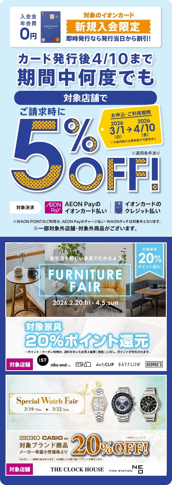 入会金 年会費0円 対象のイオンカード 新規入会限定 即時発行なら発行当日から割引！ カード発行後4/10まで期間中何度でも対象店舗で
ご請求時に5%OFF! お申込・ご利用期間 2026年3月1日(日曜)から2026年4月10日(金曜)まで ※今後同様の企画実施の可能性あり 対象決済 AEON Payのイオンカード払い イオンカードのクレジット払い ※WAON POINTのご利用分、AEON Payのチャージ払い・WAONタッチは対象外となります。 ※一部対象外店舗・対象外商品がございます。 新生活を新しい家具でむかえよう FURNITURE FAIR 2026.2.20.fri - 4.5.sun 対象家具20%ポイント還元！ ※ポイント｜クーポン利用分、送料を引いたお買上金額（税抜〕に対し、ポイントが付与されます。 対象店舗 and ST   niko and... studio CLIP daily CLIP BAYFLOW GEORGE'S Special Watch Fair 3/19 Thu. → 3/22 Sun.
SEIKO CASIO ほか 対象ブランド商品メーカー希望小売価格より20%0FF ※ただし、一部除外品があります。※店舗により取り扱いブランドが異なります。 ※画像はイメージです。  対象店舗 THE CLOCK HOUSE TIME STATION NEO