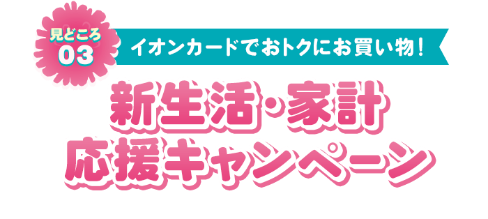 見どころ03 イオンカードでおトクにお買い物！ 新生活•家計応援キャンペーン