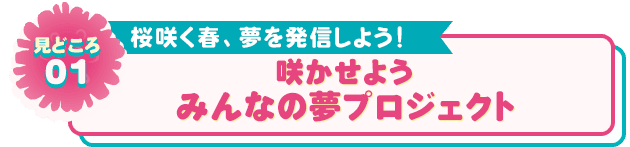 見どころ01 桜咲く春、夢を発信しよう！ 咲かせよう みんなの夢プロジェクト