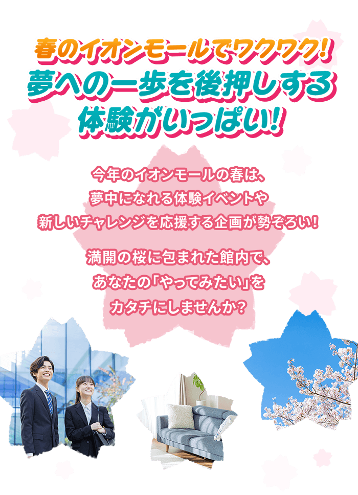 春のイオンモールでワクワク！ 夢への一歩を後押しする体験がいっぱい！ 今年のイオンモールの春は、夢中になれる体験イベントや新しいチャレンジを応援する企画が勢ぞろい！ 満開の桜に包まれた館内で、あなたの「やってみたい」をカタチにしませんか？