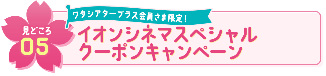 見どころ05 ワタシアタープラス会員さま限定！ イオンシネマスペシャルクーポンキャンペーン