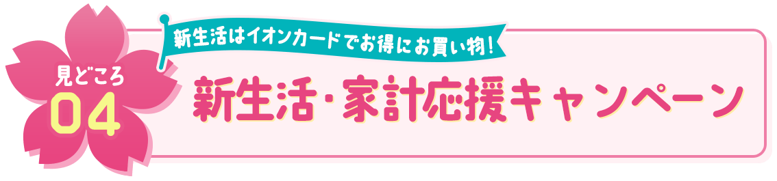 見どころ04 新生活はイオンカードでお得にお買い物！ 新生活・家計応援キャンペーン