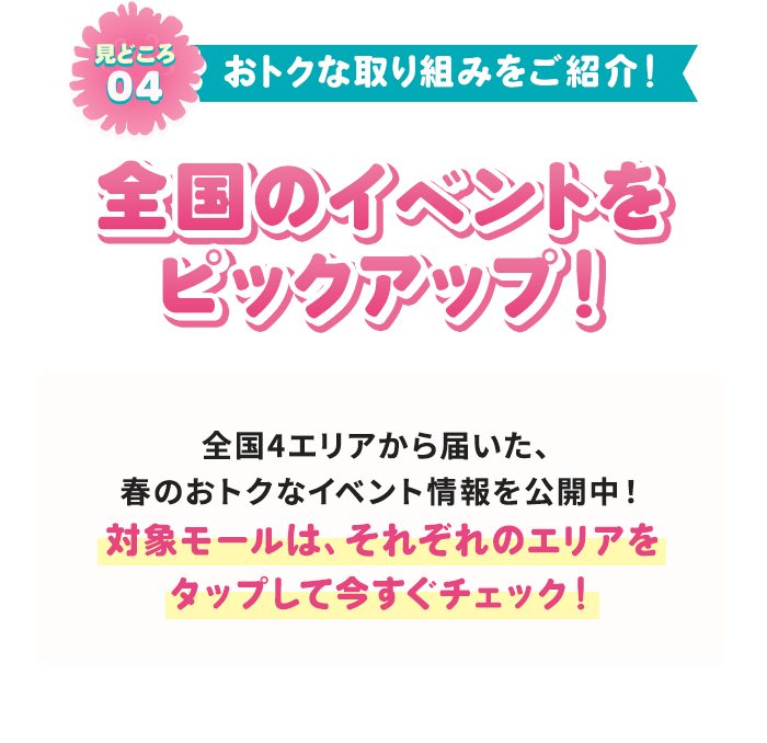 見どころ04 おトクな取り組みをご紹介！ 全国のイベントをピックアップ！ 全国4エリアから届いた、春のおトクなイベント情報を公開中！ 対象モールは、それぞれのエリアをタップして今すぐチェック！