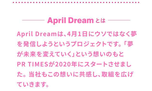 AprilDreamとは 
April Dreamは、4月1日にウソではなく夢を発信しようというプロジェクトです。「夢が未来を変えていく」という想いのもと
PR TIMESが2020年にスタートさせました。当社もこの想いに共感し、取組を広げていきます。