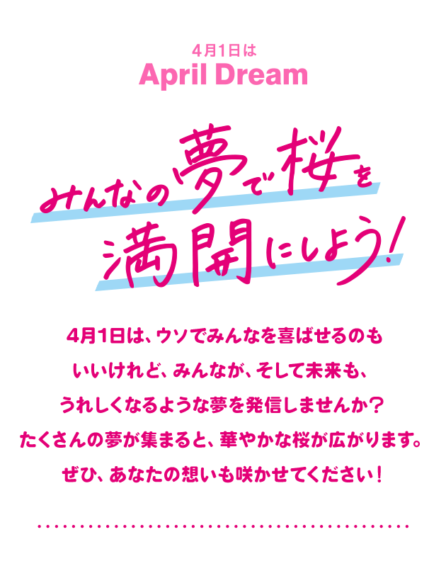 4月1日は April Dream みんなの夢で桜を満開にしよう！ 4月1日は、ウソでみんなを喜ばせるのもいいけれど、みんなが、そして未来も、うれしくなるような夢を発信しませんか？ たくさんの夢が集まると、華やかな桜が広がります。ぜひ、あなたの想いも咲かせてください！