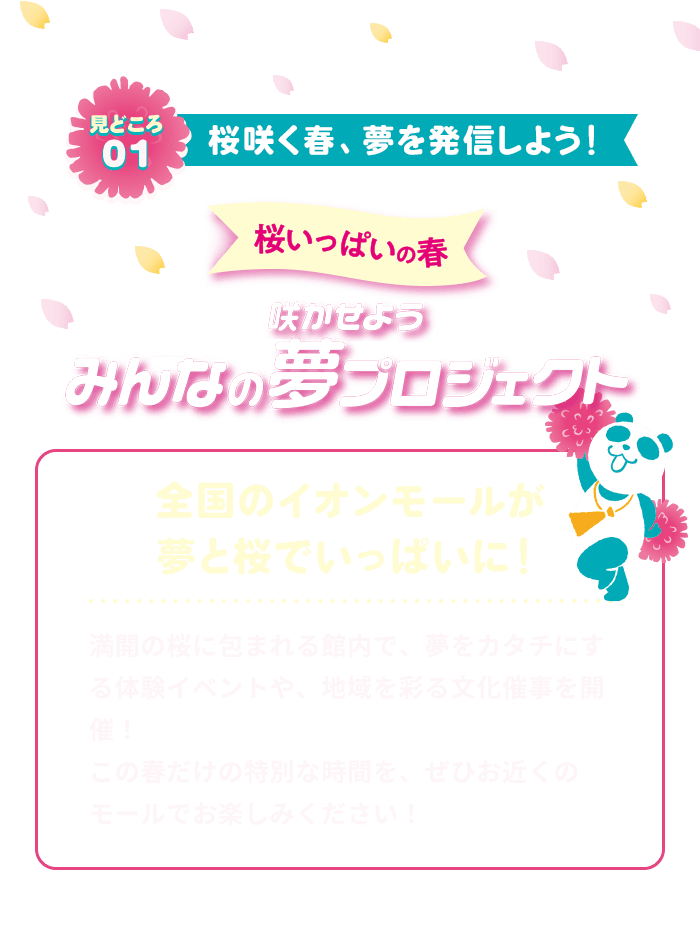 見どころ01 桜咲く春、夢を発信しよう！ 桜いっぱいの春 咲かせよう みんなの夢プロジェクト 全国のイオンモールが夢と桜でいっぱいに！ 満開の桜に包まれる館内で、夢をカタチにする体験イベントや、地域を彩る文化催事を開催！ この春だけの特別な時間を、ぜひお近くのモールでお楽しみください！