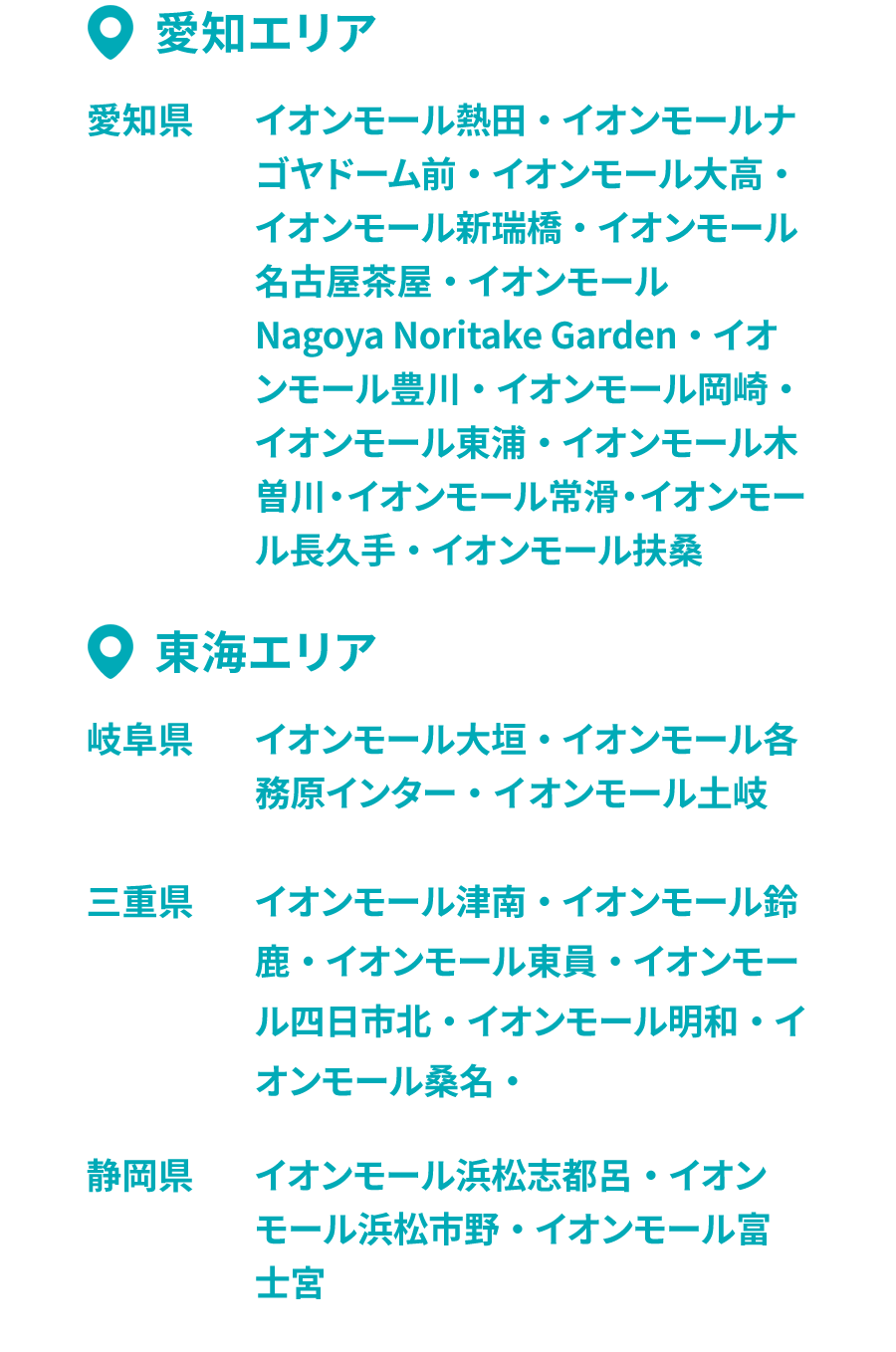 •愛知エリア 愛知県 イオンモール熱田・イオンモールナゴヤドーム前・イオンモール大高・イオンモール新瑞橋・イオンモール名古屋茶屋・イオンモールNagoya Noritake Garden • イオンモール豊川・イオンモール岡崎・イオンモール東浦・イオンモール木曽川・イオンモール常滑・イオンモール長久手・イオンモール扶桑 •東海エリア 岐阜県 イオンモール大垣・イオンモール各務原インター・イオンモール土岐 三重県 イオンモール津南・イオンモール鈴鹿・イオンモール東員・イオンモール四日市北・イオンモール明和・イオンモール桑名 静岡県 イオンモール浜松志都呂・イオンモール浜松市野・イオンモール富土宮