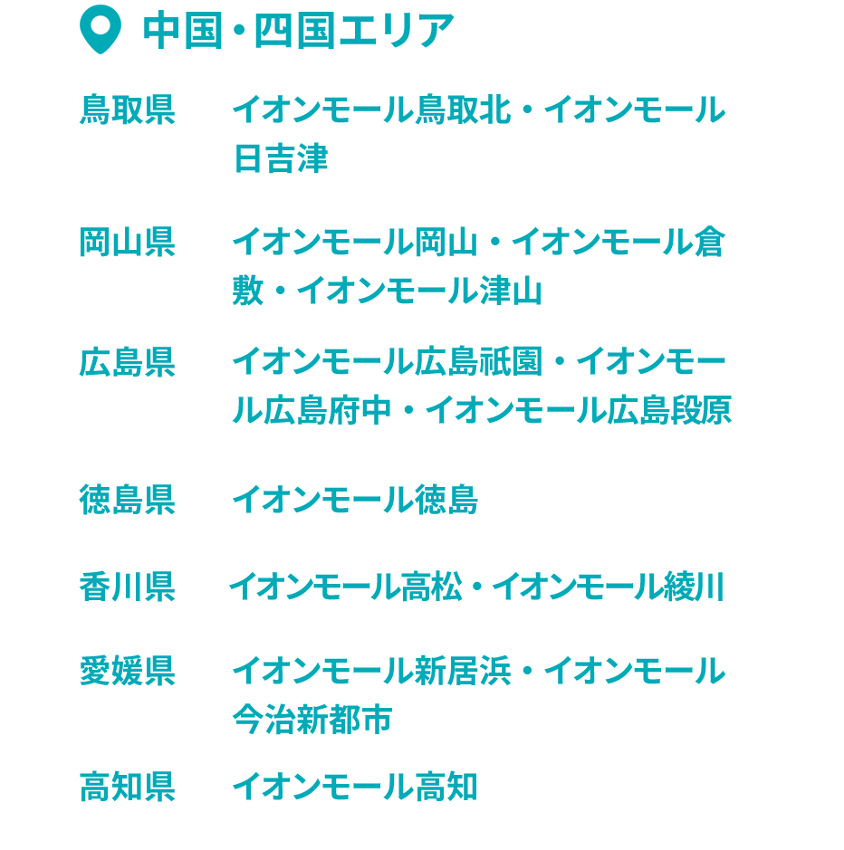 中国・四国エリア 鳥取県 イオンモール鳥取北・イオンモール日吉津 岡山県 イオンモール岡山・イオンモール倉敷・イオンモール津山 広島県 イオンモール広島祇園・イオンモール広島府中・イオンモール広島段原 徳島県 イオンモール徳島 香川県 イオンモール高松・イオンモール綾川 愛媛県 イオンモール新居浜・イオンモール今治新都市 高知県 イオンモール高知
