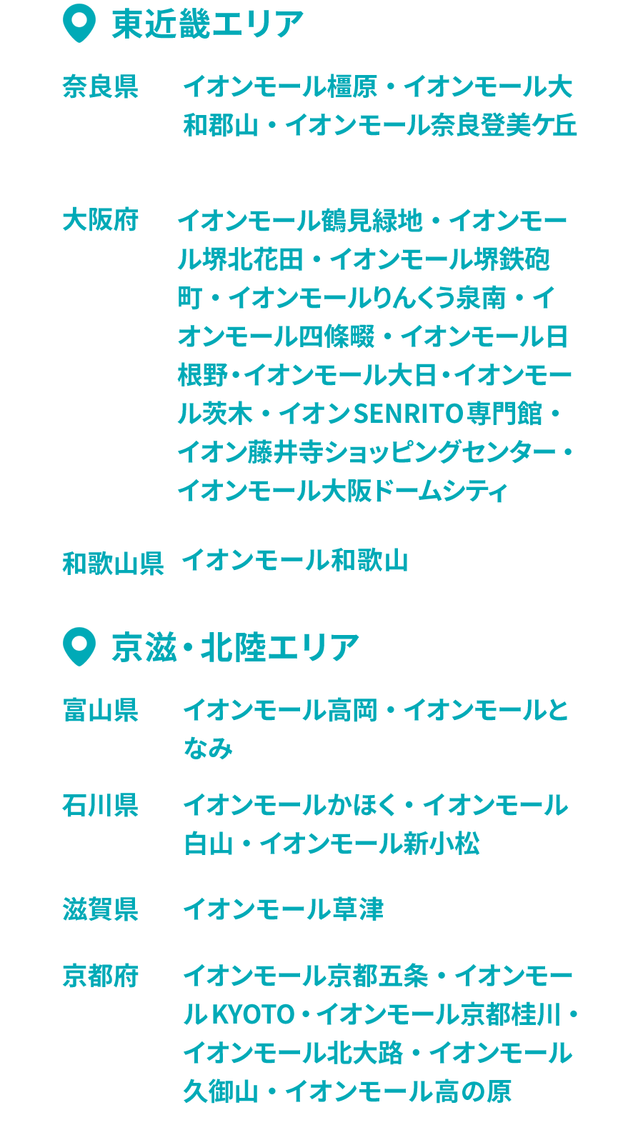 •東近畿エリア 奈良県 イオンモール橿原・イオンモール大和郡山・イオンモール奈良登美ヶ丘
大阪府 イオンモール鶴見緑地・イオンモール堺北花田・イオンモール堺鉄砲町・イオンモールりんくう泉南・イオンモール四條畷・イオンモール日根野・イオンモール大日・イオンモール茨木・イオンSENRITO専門館・イオン藤井寺ショッピングセンター・イオンモール大阪ドームシティ和歌山県 イオンモール和歌山 •京滋・北陸エリア 富山県 イオンモール高岡・イオンモールとなみ 石川県 イオンモールかほく・イオンモール白山・イオンモール新小松 滋賀県 イオンモール草津 京都府イオンモール京都五条・イオンモールKYOTO・イオンモール京都桂川・イオンモール北大路・イオンモール久御山・イオンモール高の原