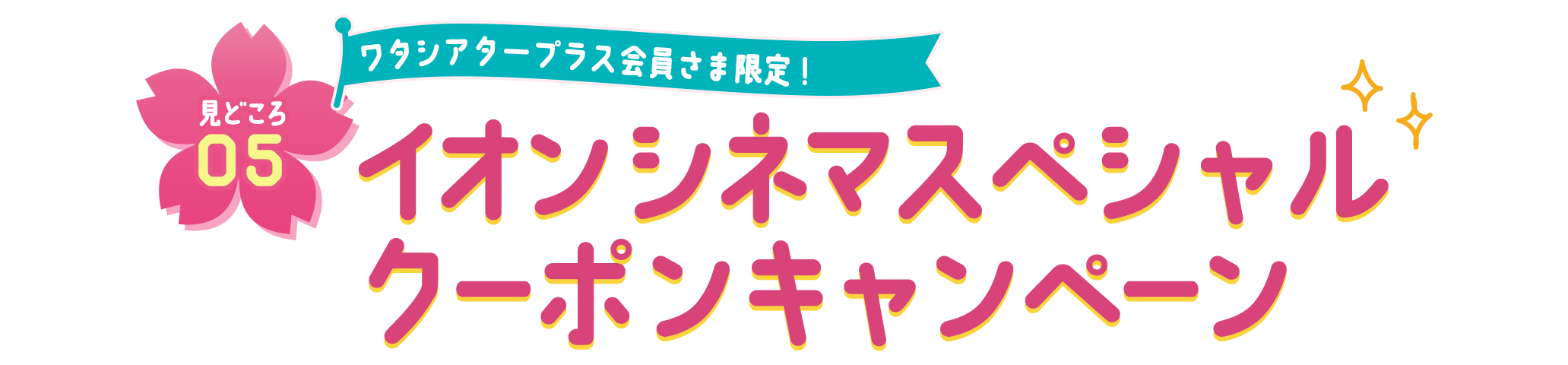 見どころ05 ワタシアタープラス会員さま限定！ イオンシネマスペシャルクーポンキャンペーン