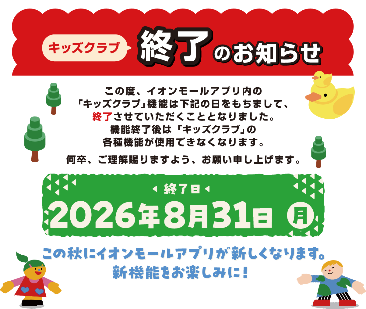 キッズクラブ終了のお知らせ この度、イオンモールアプリ内の「キッズクラブ」機能は下記の日をもちまして、終了させていただくこととなりました。機能終了後は「キッズクラブ」の各種機能が使用できなくなります。何卒、ご理解賜りますよう、お願い申し上げます。 終了日 2026年8月31日（日） この秋にイオンモールアプリが新しくなります。新機能をお楽しみに！