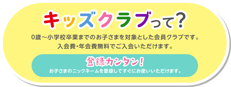 キッズクラブって？ 0歳～小学校卒業までのお子さまを対象とした会員クラブです。入会費・年会費無料でご入会いただけます。 登録カンタン！お子さまのニックネームを登録してすぐにお使いいただけます。