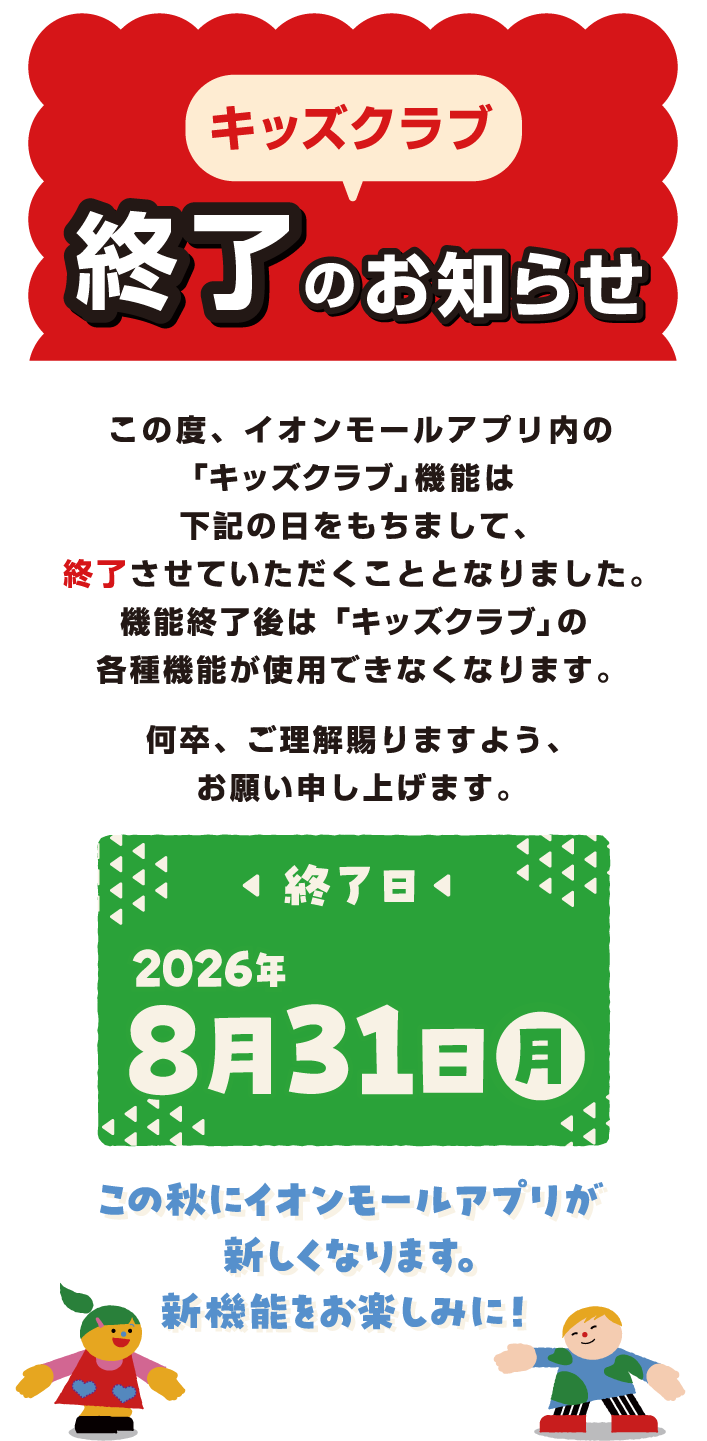 キッズクラブ終了のお知らせ この度、イオンモールアプリ内の「キッズクラブ」機能は下記の日をもちまして、終了させていただくこととなりました。機能終了後は「キッズクラブ」の各種機能が使用できなくなります。何卒、ご理解賜りますよう、お願い申し上げます。 終了日 2026年8月31日（日） この秋にイオンモールアプリが新しくなります。新機能をお楽しみに！
