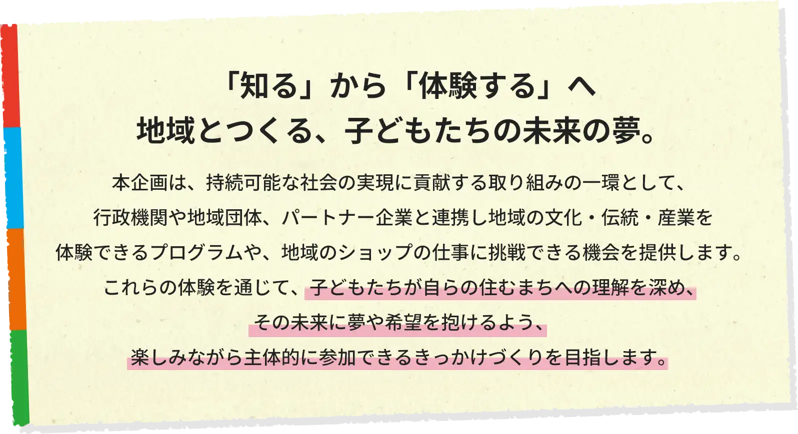 「知る」から「体験する」へ　地域とつくる、子どもたちの未来の夢。本企画は、持続可能な社会の実現に貢献する取り組みの一環として、行政機関や地域団体、パートナー企業と連携し地域の文化・伝統・産業を体験できるプログラムや、地域のショップの仕事に挑戦できる機会を提供します。これらの体験を通じて、子どもたちが自らの住むまちへの理解を深め、その未来に夢や希望を抱けるよう、楽しみながら主体的に参加できるきっかけづくりを目指します。