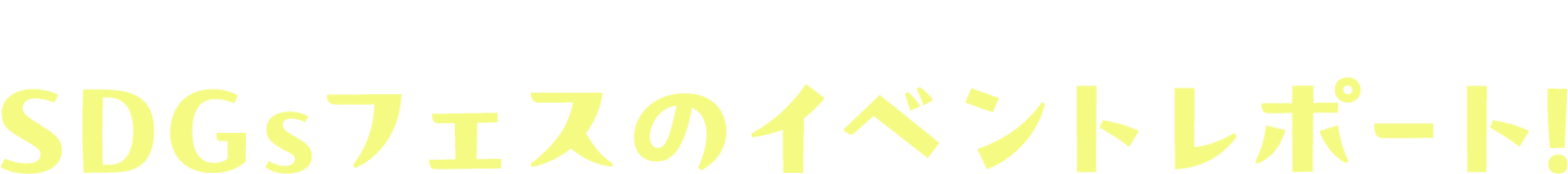 当日の開催の様子や、イベントの内容をご紹介 SDGsフェスのイベントレポート！