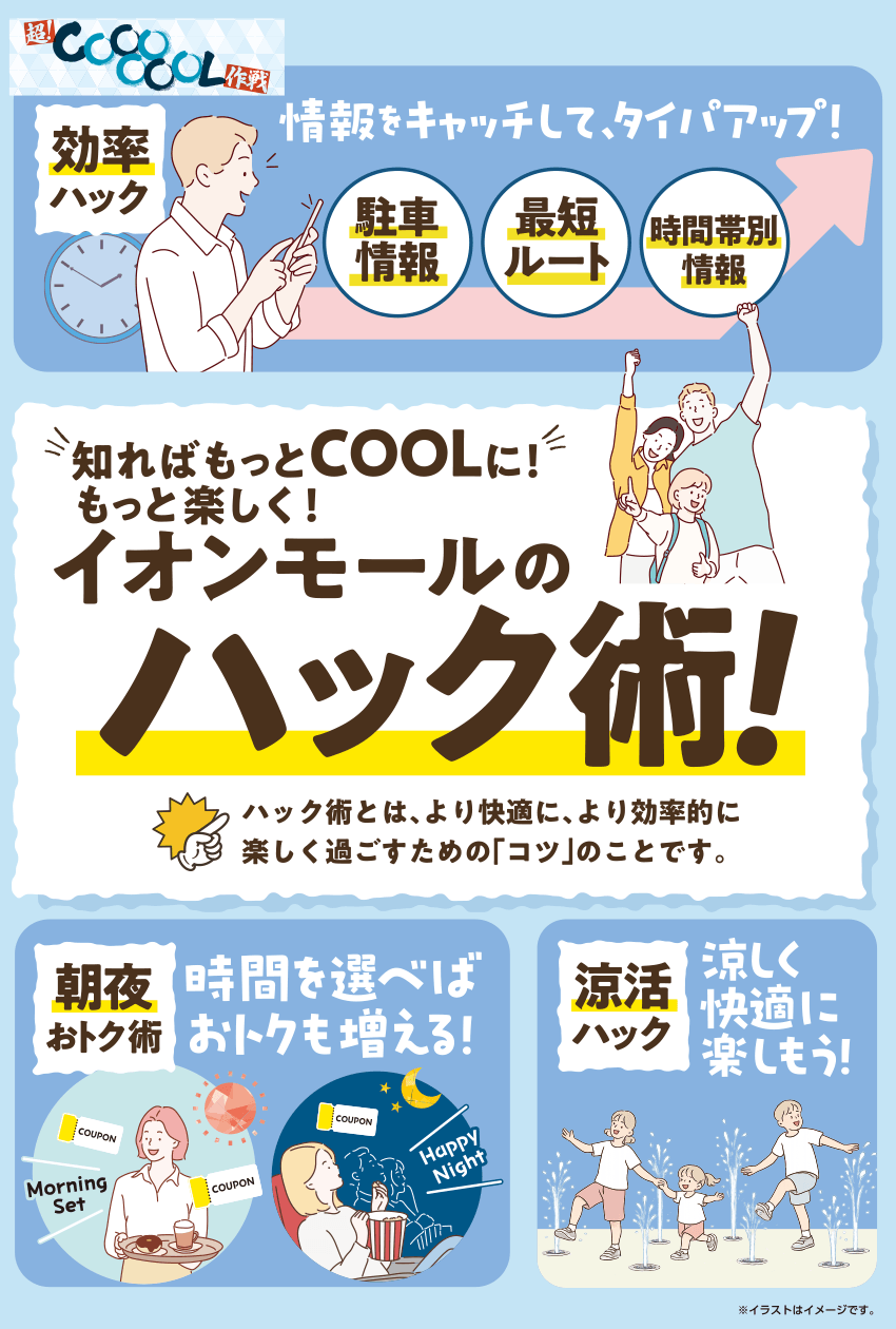 超!COOOOOL作戦 効率ハック 情報をキャッチして、タイパアップ！ 駐車情報 最短ルート 時間帯別情報 知ればもっとCOOLに！もっと楽しく！イオンモールのハック術！ ハック術とは、より快適に、より効率的に楽しく過ごすための「コツ」のことです。 朝夜おトク術 時間を選べばおトクも増える！ COUPON Morning Set COUPON Happy Night 涼活ハック 涼しく快適に楽しもう！ ※イラストはイメージです。