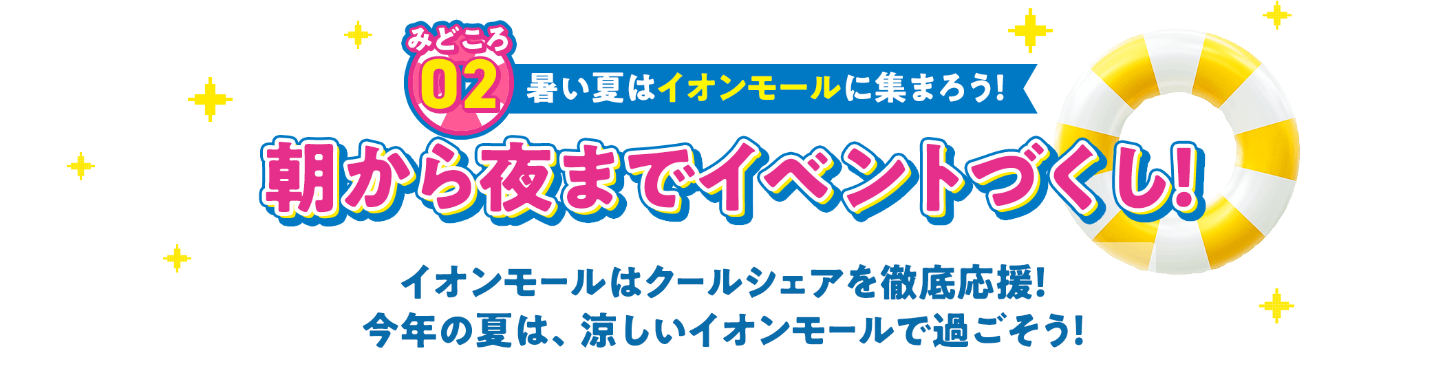 みどころ02 暑い夏はイオンモールに集まろう！ 朝から夜までイベントづくし！ イオンモールはクールシェアを徹底応援！ 今年の夏は、涼しいイオンモールで過ごそう！
