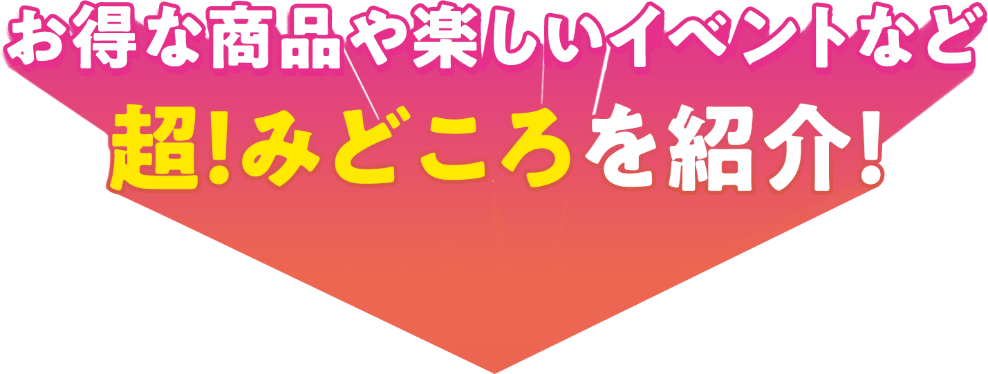 お得な商品や楽しいイベントなど、超！見どころを紹介！