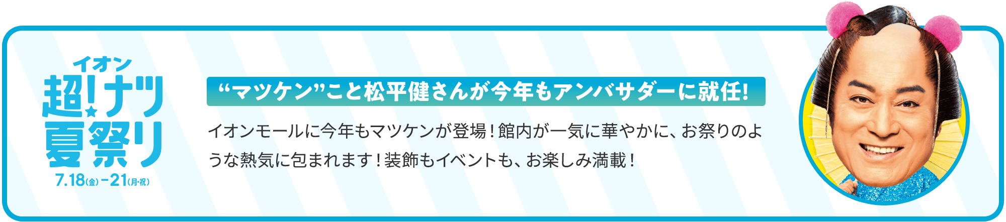 イオン超！ナツ夏祭り 7月18日（金）～7月21日（月・祝） 'マツケン'こと松平健さんが今年もアンバサダーに就任！ イオンモールに今年もマツケンが登場！館内が一気に華やかに、お祭りのような熱気に包まれます！装飾もイベントも、お楽しみ満載！
