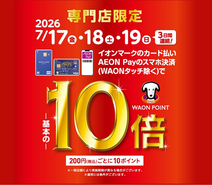専門店限定 2026 7月17日(金)・18日(土)・19日(日) 3日間連続！ イオンマークのカード払い AEON Payのスマホ決済 （WAONタッチ除く）でWAON POINTが基本の10倍 200円（税込）ごとに10ポイント ※一部店舗により実施期間が異なる場合がございます。 ※適用には条件がございます。