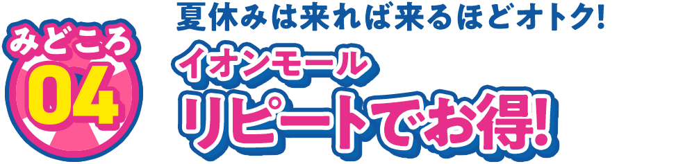 見どころ04 夏休みは来れば来るほどオトク！ イオンモール リピートでお得！