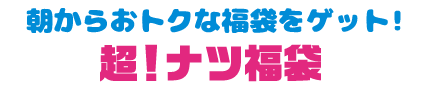 朝からおトクな福袋をゲット！ 超！ナツ福袋