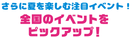 さらに夏を楽しむ注目イベント！ 全国のイベントをピックアップ！