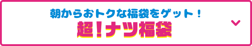 見どころその1 朝からおトクな福袋をゲット！超！ナツ福袋 