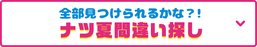 見どころその5 全部見つけられるかな？！ナツ夏間違い探し 