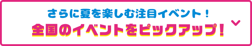 見どころその7 さらに夏を楽しむ注目イベント！全国のイベントをピックアップ！ 