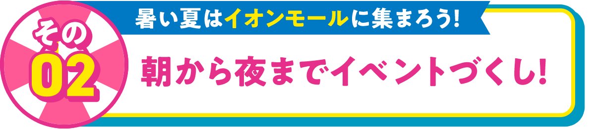 その02 暑い夏はイオンモールに集まろう！ 朝から夜までイベントづくし！