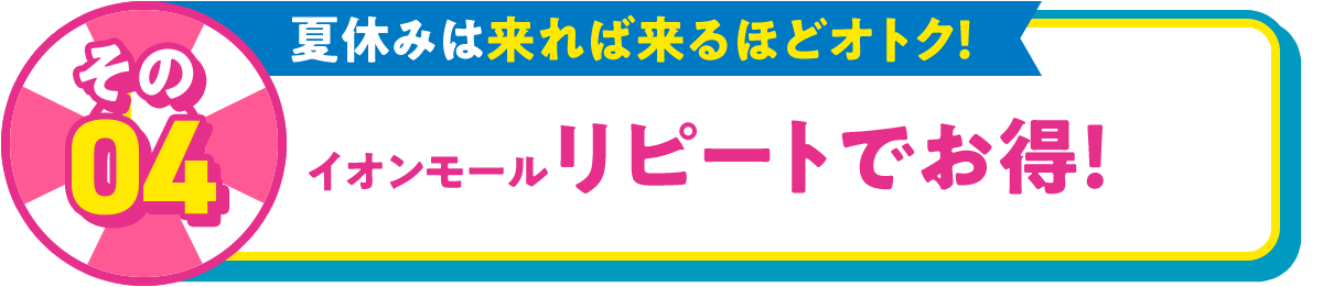 その04 夏休みは来れば来るほどオトク！ イオンモール リピートでお得！