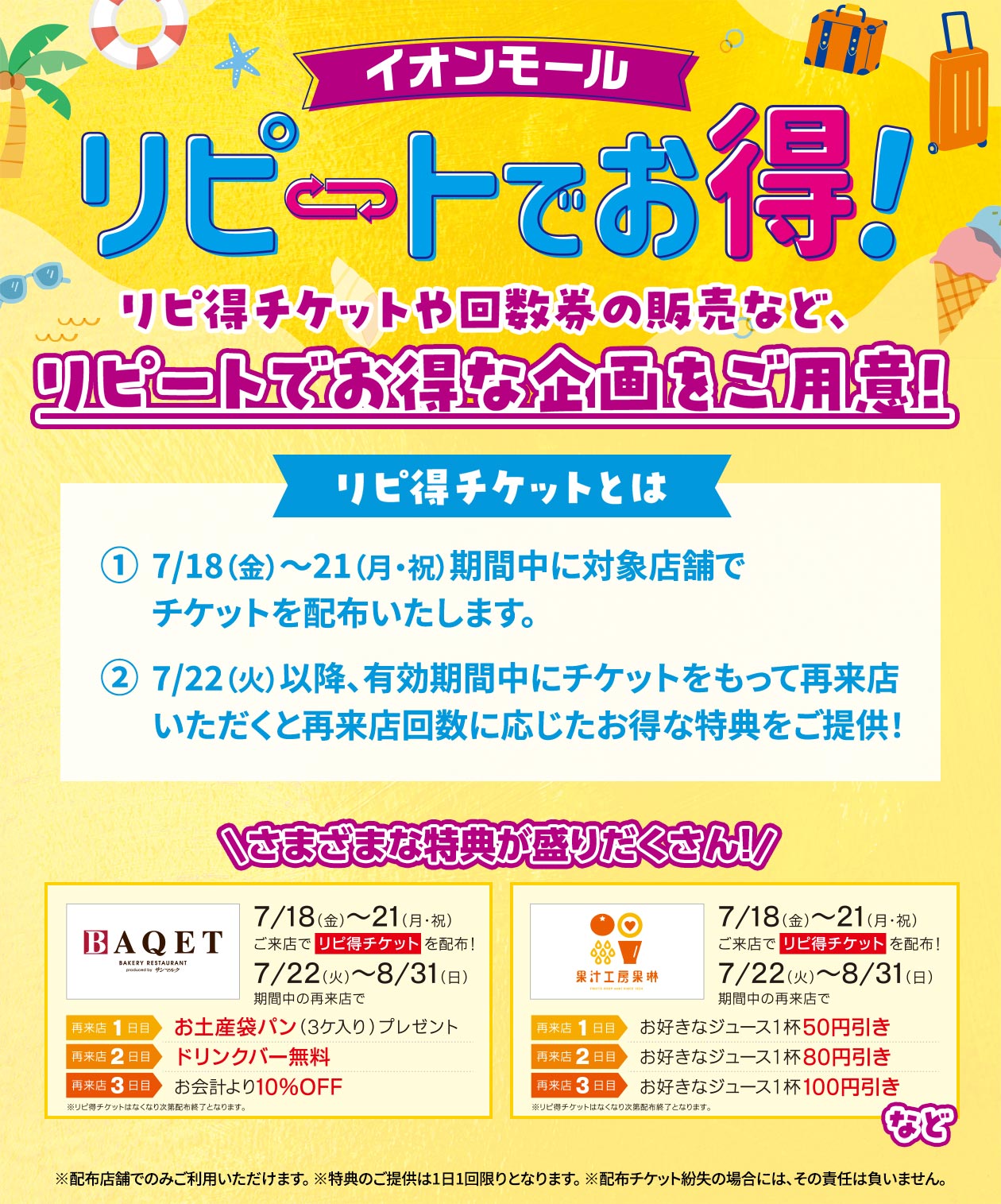 イオンモール リピートでお得！ リピ得チケットやリピ得チケットや回数券の販売など、リピートでお得な企画をご用意！ リピ得チケットは7月18日（金）～21日（月・祝）期間中に対象店舗でチケットを配布いたします。 7/22（火）以降、有効期間中にチケットをもって再来店いただくと再来店回数に応じたお得な特典をご提供！ ※リビ得チケットはなくなり次第配布終了となります。 ※配布店舗でのみご利用いただけます。 ※特典のご提供は1日1回限りとなります。 ※配布チケット紛失の場合には、その責任は負いません。