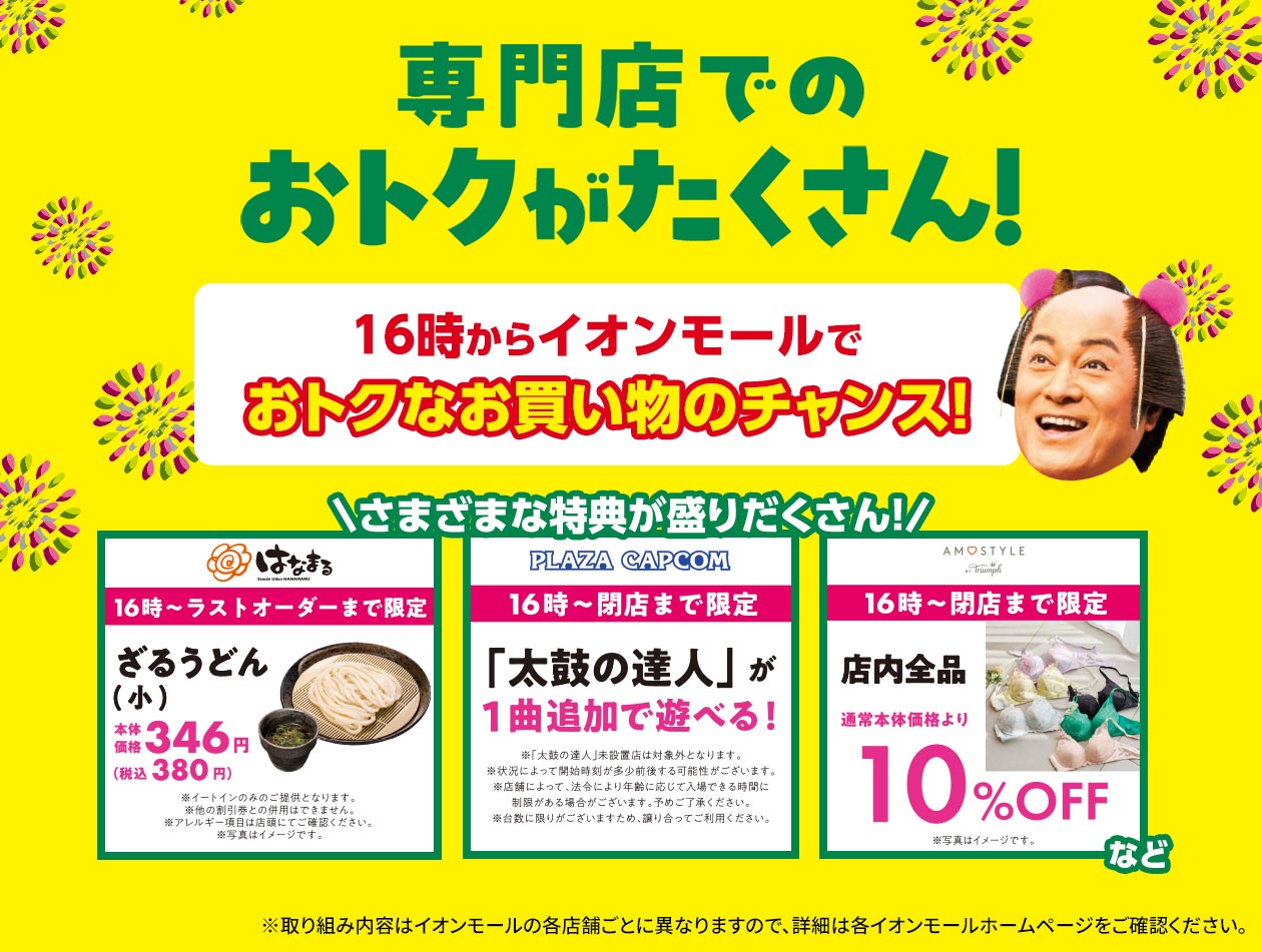 専門店でのおトクがたくさん！ 16時からイオンモールでおトクなお買い物のチャンス！ 特別価格でお食事が楽しめたり、おトクにゲームセンターを楽しめたりなど、さまざまな特典が盛りだくさん！ ※取り組み内容はイオンモールの各店舗ごとに異なりますので、詳細は各イオンモールホームページをご確認ください。 